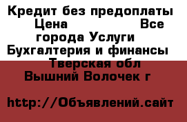 Кредит без предоплаты.  › Цена ­ 1 500 000 - Все города Услуги » Бухгалтерия и финансы   . Тверская обл.,Вышний Волочек г.